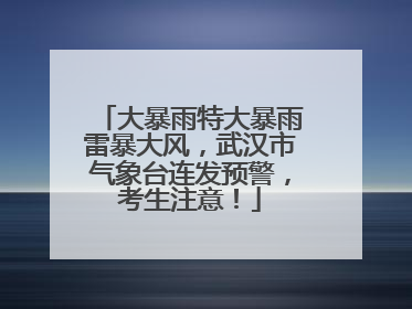 大暴雨特大暴雨雷暴大风，武汉市气象台连发预警，考生注意！